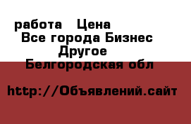 работа › Цена ­ 100 000 - Все города Бизнес » Другое   . Белгородская обл.